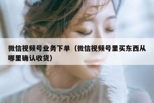 微信视频号业务下单(微信视频号里买东西从哪里确认收货) 第1张 微信视频号业务下单(微信视频号里买东西从哪里确认收货) 第1张
