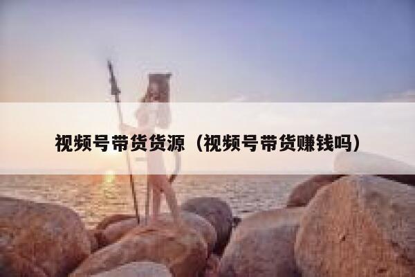 视频号带货货源(视频号带货赚钱吗) 第1张 视频号带货货源(视频号带货赚钱吗) 第1张