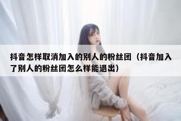 抖音怎样取消加入的别人的粉丝团(抖音加入了别人的粉丝团怎么样能退出) 第1张 抖音怎样取消加入的别人的粉丝团(抖音加入了别人的粉丝团怎么样能退出) 第1张