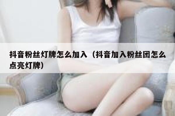 抖音粉丝灯牌怎么加入（抖音加入粉丝团怎么点亮灯牌） 第1张