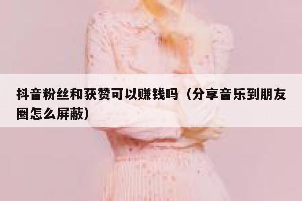 抖音粉丝和获赞可以赚钱吗(分享音乐到朋友圈怎么屏蔽) 第1张 抖音粉丝和获赞可以赚钱吗(分享音乐到朋友圈怎么屏蔽) 第1张