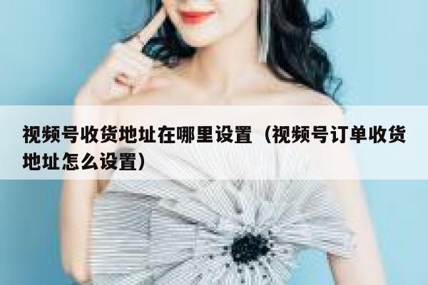 视频号收货地址在哪里设置(视频号订单收货地址怎么设置) 第1张 视频号收货地址在哪里设置(视频号订单收货地址怎么设置) 第1张