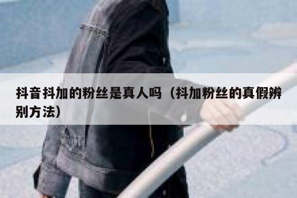 抖音抖加的粉丝是真人吗(抖加粉丝的真假辨别方法) 第1张 抖音抖加的粉丝是真人吗(抖加粉丝的真假辨别方法) 第1张