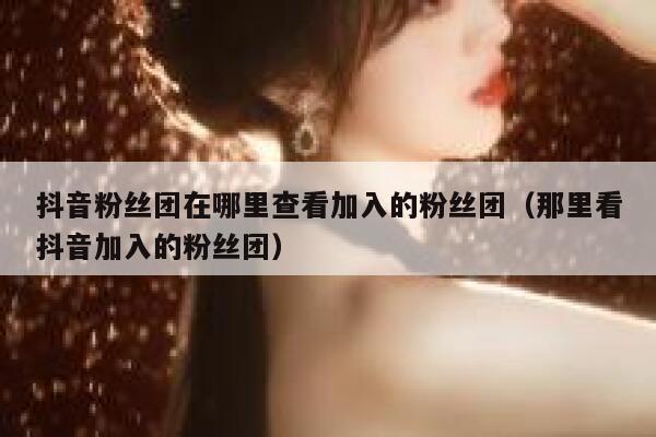 抖音粉丝团在哪里查看加入的粉丝团(那里看抖音加入的粉丝团) 第1张 抖音粉丝团在哪里查看加入的粉丝团(那里看抖音加入的粉丝团) 第1张