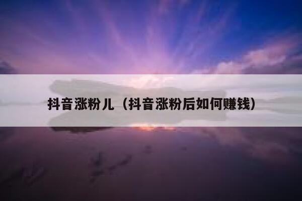 抖音涨粉儿（抖音涨粉后如何赚钱） 第1张