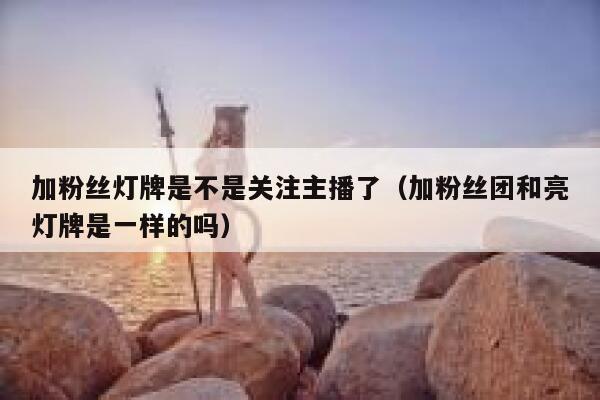 加粉丝灯牌是不是关注主播了（加粉丝团和亮灯牌是一样的吗） 第1张
