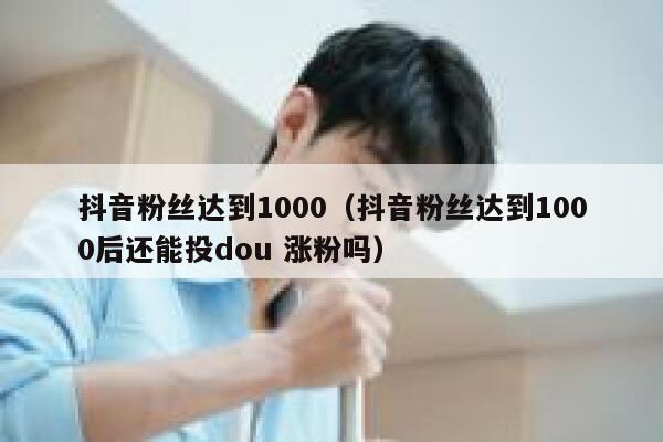 抖音粉丝达到1000(抖音粉丝达到1000后还能投dou 涨粉吗) 第1张 抖音粉丝达到1000(抖音粉丝达到1000后还能投dou 涨粉吗) 第1张