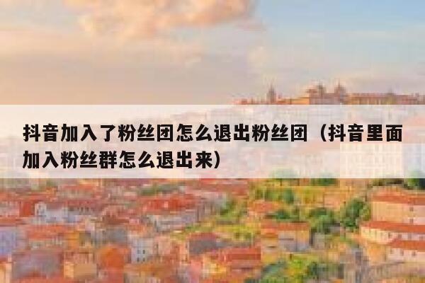 抖音加入了粉丝团怎么退出粉丝团（抖音里面加入粉丝群怎么退出来） 第1张