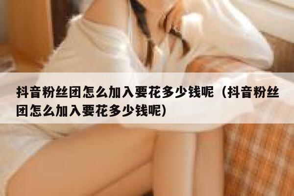 抖音粉丝团怎么加入要花多少钱呢(抖音粉丝团怎么加入要花多少钱呢) 第1张 抖音粉丝团怎么加入要花多少钱呢(抖音粉丝团怎么加入要花多少钱呢) 第1张