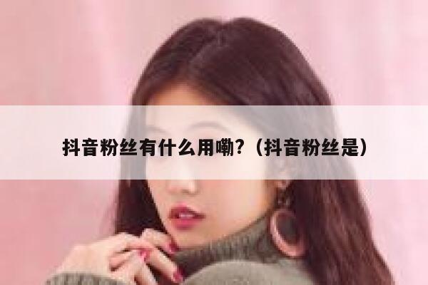 抖音粉丝有什么用嘞?(抖音粉丝是) 第1张 抖音粉丝有什么用嘞?(抖音粉丝是) 第1张