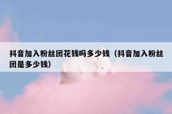 抖音加入粉丝团花钱吗多少钱(抖音加入粉丝团是多少钱) 第1张 抖音加入粉丝团花钱吗多少钱(抖音加入粉丝团是多少钱) 第1张
