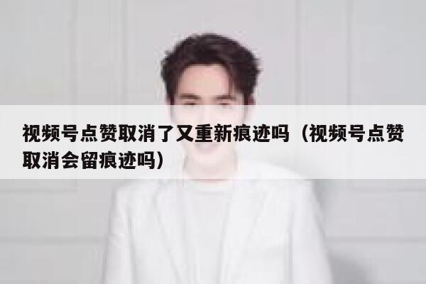 视频号点赞取消了又重新痕迹吗(视频号点赞取消会留痕迹吗) 第1张 视频号点赞取消了又重新痕迹吗(视频号点赞取消会留痕迹吗) 第1张