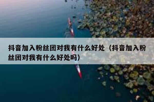 抖音加入粉丝团对我有什么好处(抖音加入粉丝团对我有什么好处吗) 第1张 抖音加入粉丝团对我有什么好处(抖音加入粉丝团对我有什么好处吗) 第1张