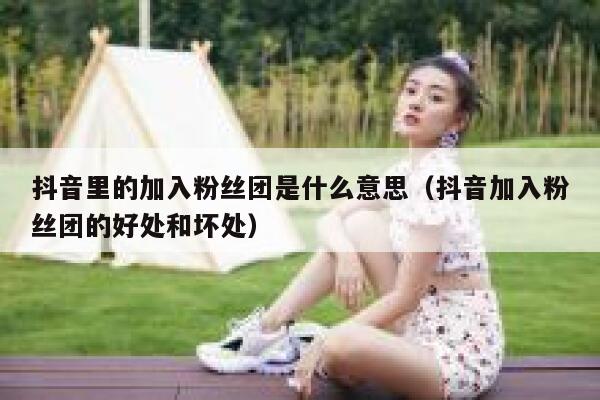 抖音里的加入粉丝团是什么意思(抖音加入粉丝团的好处和坏处) 第1张 抖音里的加入粉丝团是什么意思(抖音加入粉丝团的好处和坏处) 第1张