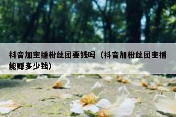 抖音加主播粉丝团要钱吗(抖音加粉丝团主播能赚多少钱) 第1张 抖音加主播粉丝团要钱吗(抖音加粉丝团主播能赚多少钱) 第1张