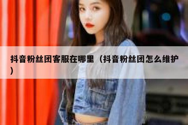 抖音粉丝团客服在哪里(抖音粉丝团怎么维护) 第1张 抖音粉丝团客服在哪里(抖音粉丝团怎么维护) 第1张