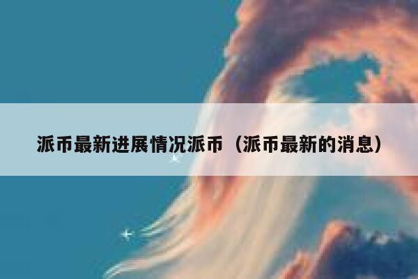 派币最新进展情况派币（派币最新的消息） 第1张