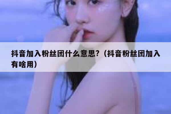 抖音加入粉丝团什么意思?(抖音粉丝团加入有啥用) 第1张 抖音加入粉丝团什么意思?(抖音粉丝团加入有啥用) 第1张