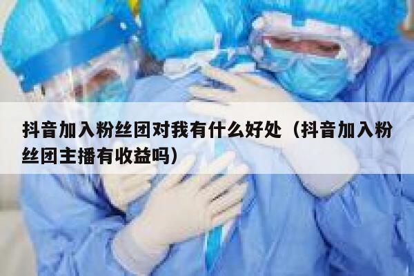 抖音加入粉丝团对我有什么好处(抖音加入粉丝团主播有收益吗) 第1张 抖音加入粉丝团对我有什么好处(抖音加入粉丝团主播有收益吗) 第1张