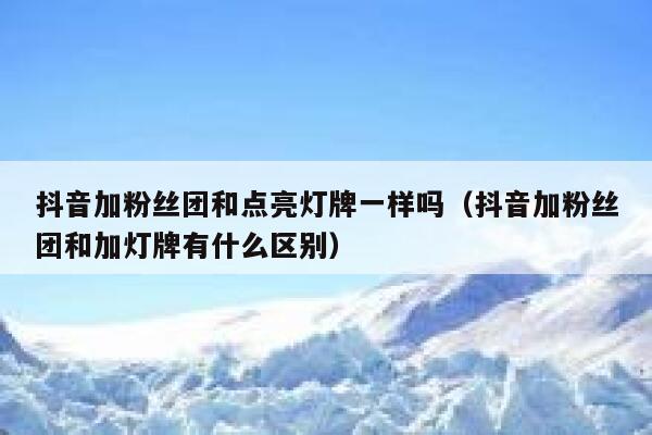 抖音加粉丝团和点亮灯牌一样吗（抖音加粉丝团和加灯牌有什么区别） 第1张
