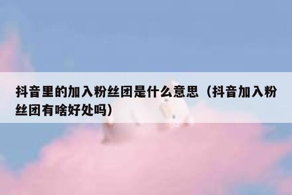 抖音里的加入粉丝团是什么意思(抖音加入粉丝团有啥好处吗) 第1张 抖音里的加入粉丝团是什么意思(抖音加入粉丝团有啥好处吗) 第1张