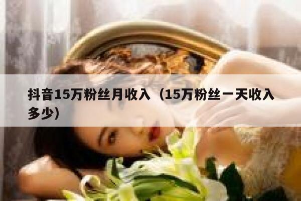 抖音15万粉丝月收入(15万粉丝一天收入多少) 第1张 抖音15万粉丝月收入(15万粉丝一天收入多少) 第1张