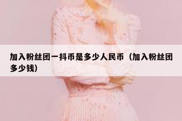 加入粉丝团一抖币是多少人民币(加入粉丝团多少钱) 第1张 加入粉丝团一抖币是多少人民币(加入粉丝团多少钱) 第1张