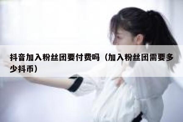 抖音加入粉丝团要付费吗（加入粉丝团需要多少抖币） 第1张