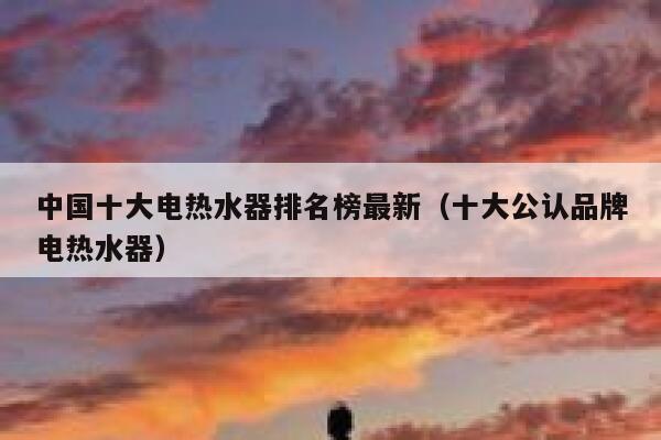 中国十大电热水器排名榜最新(十大公认品牌电热水器) 第1张 中国十大电热水器排名榜最新(十大公认品牌电热水器) 第1张