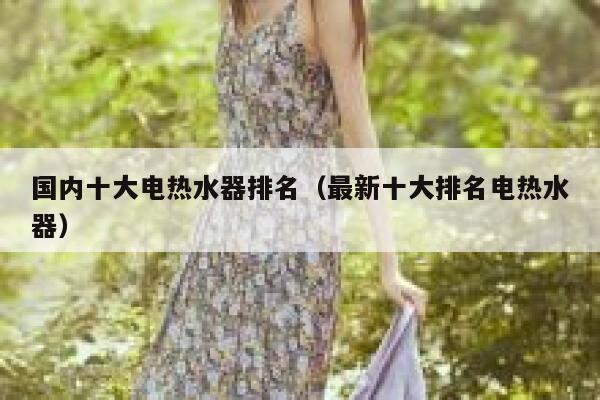 国内十大电热水器排名(最新十大排名电热水器) 第1张 国内十大电热水器排名(最新十大排名电热水器) 第1张