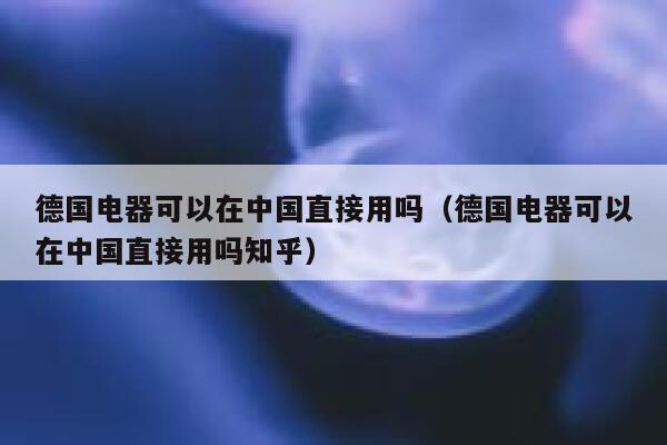 德国电器可以在中国直接用吗（德国电器可以在中国直接用吗知乎） 第1张