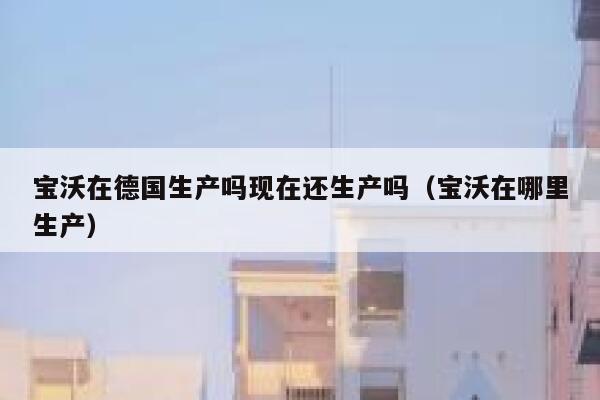 宝沃在德国生产吗现在还生产吗(宝沃在哪里生产) 第1张 宝沃在德国生产吗现在还生产吗(宝沃在哪里生产) 第1张