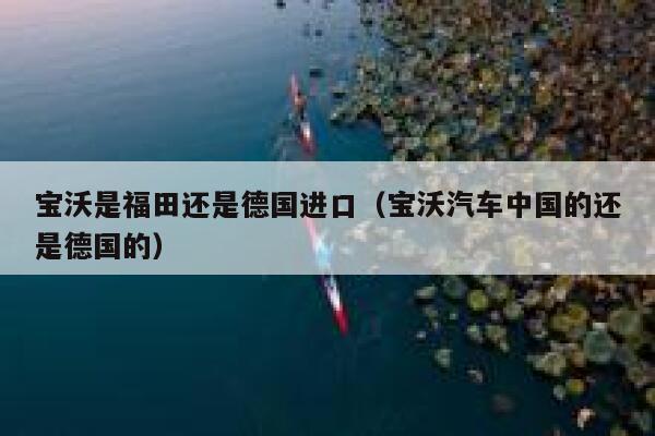 宝沃是福田还是德国进口(宝沃汽车中国的还是德国的) 第1张 宝沃是福田还是德国进口(宝沃汽车中国的还是德国的) 第1张