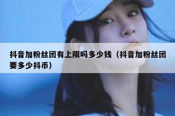 抖音加粉丝团有上限吗多少钱(抖音加粉丝团要多少抖币) 第1张 抖音加粉丝团有上限吗多少钱(抖音加粉丝团要多少抖币) 第1张